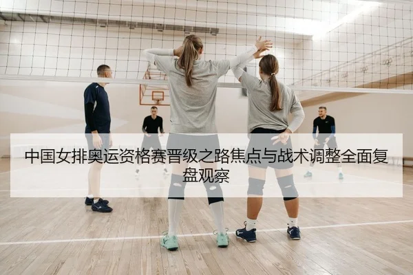 中国女排奥运资格赛晋级之路焦点与战术调整全面复盘观察